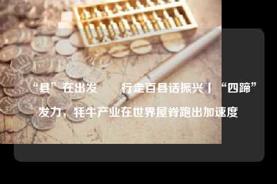 “县”在出发――行走百县话振兴丨“四蹄”发力，牦牛产业在世界屋脊跑出加速度