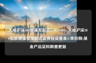 大成沪深300增强发起式c (010909): 大成沪深300指数增强型发起式证券投资基金(c类份额)基金产品资料概要更新