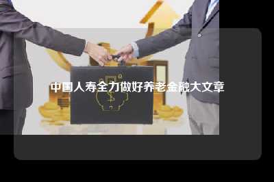 中国人寿全力做好养老金融大文章