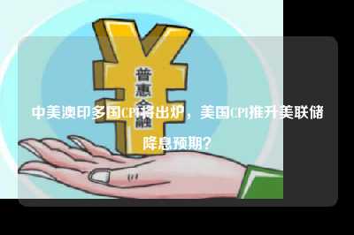 中美澳印多国cpi将出炉，美国cpi推升美联储降息预期？