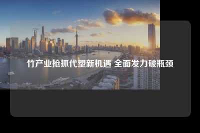 竹产业抢抓代塑新机遇 全面发力破瓶颈