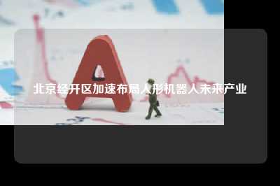 北京经开区加速布局人形机器人未来产业