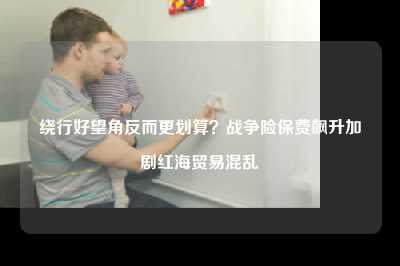 绕行好望角反而更划算？战争险保费飙升加剧红海贸易混乱