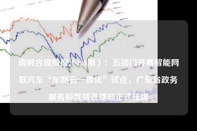 南财合规周报（128期）：五部门开展智能网联汽车“车路云一体化”试点，广东省政务服务和数据管理局正式挂牌
